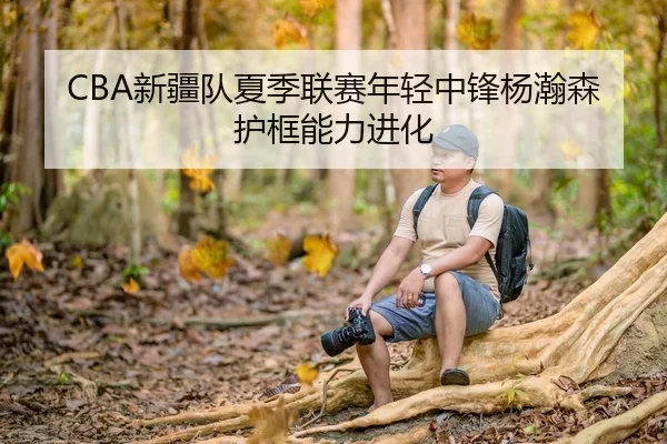 CBA新疆队夏季联赛年轻中锋杨瀚森护框能力进化
