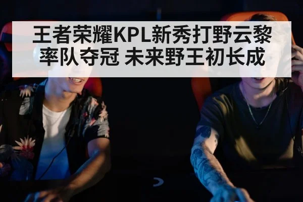 王者荣耀KPL新秀打野云黎率队夺冠 未来野王初长成