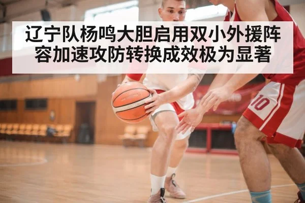 辽宁队杨鸣大胆启用双小外援阵容加速攻防转换成效极为显著